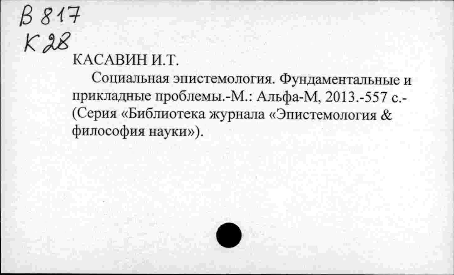 ﻿В 844
КАСАВИН И.Т.
Социальная эпистемология. Фундаментальные и прикладные проблемы.-М.: Альфа-М, 2013.-557 с.-(Серия «Библиотека журнала «Эпистемология & философия науки»).